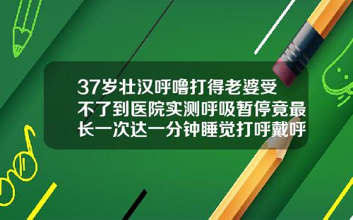 37岁壮汉呼噜打得老婆受不了到医院实测呼吸暂停竟最长一次达一分钟睡觉打呼戴呼吸机有用吗37岁龅牙还能整牙齿吗