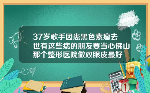 37岁歌手因患黑色素瘤去世有这些痣的朋友要当心佛山那个整形医院做双眼皮最好