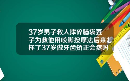 37岁男子救人摔碎脑袋妻子为救他用咬脚按摩法后来怎样了37岁做牙齿矫正会疼吗