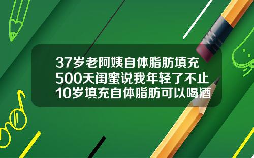 37岁老阿姨自体脂肪填充500天闺蜜说我年轻了不止10岁填充自体脂肪可以喝酒吗