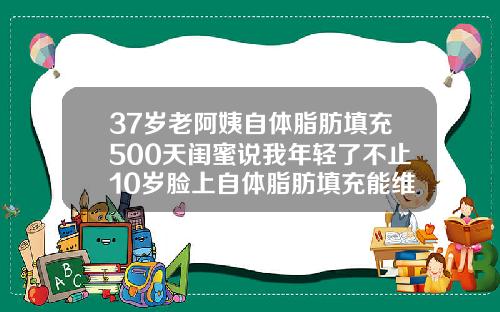 37岁老阿姨自体脂肪填充500天闺蜜说我年轻了不止10岁脸上自体脂肪填充能维持多久
