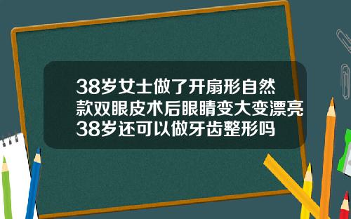 38岁女士做了开扇形自然款双眼皮术后眼睛变大变漂亮38岁还可以做牙齿整形吗