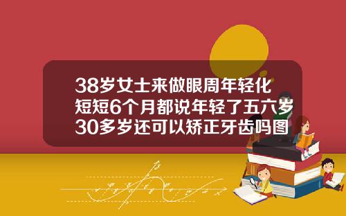 38岁女士来做眼周年轻化短短6个月都说年轻了五六岁30多岁还可以矫正牙齿吗图片