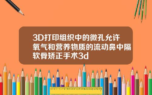 3D打印组织中的微孔允许氧气和营养物质的流动鼻中隔软骨矫正手术3d