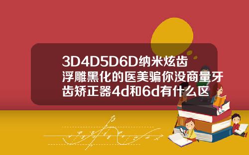 3D4D5D6D纳米炫齿浮雕黑化的医美骗你没商量牙齿矫正器4d和6d有什么区别