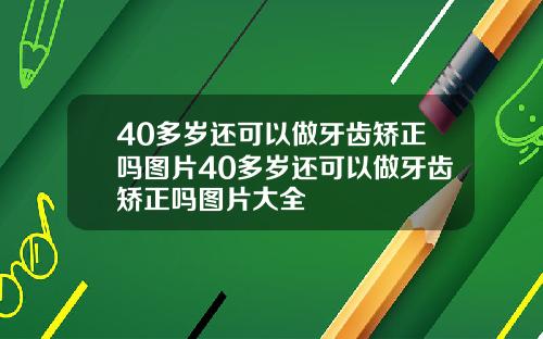 40多岁还可以做牙齿矫正吗图片40多岁还可以做牙齿矫正吗图片大全