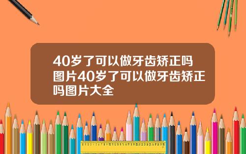 40岁了可以做牙齿矫正吗图片40岁了可以做牙齿矫正吗图片大全