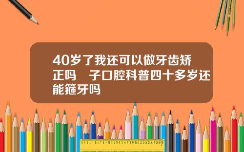 40岁了我还可以做牙齿矫正吗葉子口腔科普四十多岁还能箍牙吗