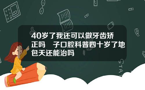 40岁了我还可以做牙齿矫正吗葉子口腔科普四十岁了地包天还能治吗