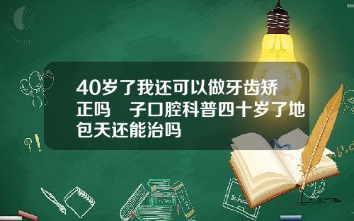 40岁了我还可以做牙齿矫正吗葉子口腔科普四十岁了地包天还能治吗