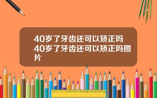 40岁了牙齿还可以矫正吗40岁了牙齿还可以矫正吗图片