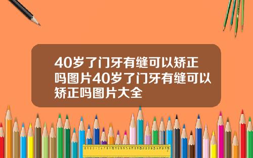40岁了门牙有缝可以矫正吗图片40岁了门牙有缝可以矫正吗图片大全