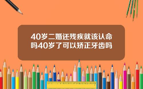 40岁二婚还残疾就该认命吗40岁了可以矫正牙齿吗