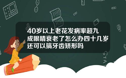 40岁以上老花发病率超九成眼睛衰老了怎么办四十几岁还可以搞牙齿矫形吗