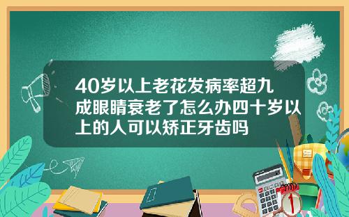 40岁以上老花发病率超九成眼睛衰老了怎么办四十岁以上的人可以矫正牙齿吗