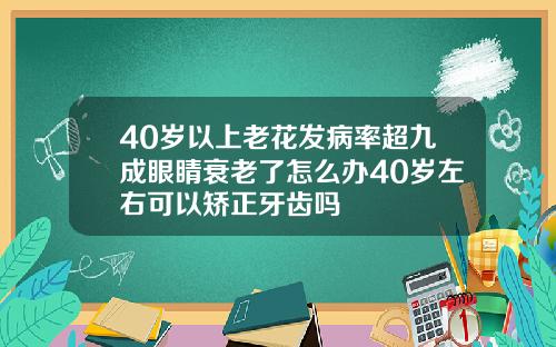 40岁以上老花发病率超九成眼睛衰老了怎么办40岁左右可以矫正牙齿吗