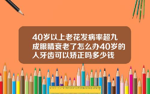 40岁以上老花发病率超九成眼睛衰老了怎么办40岁的人牙齿可以矫正吗多少钱