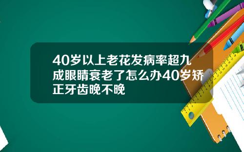 40岁以上老花发病率超九成眼睛衰老了怎么办40岁矫正牙齿晚不晚