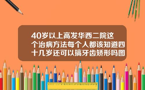 40岁以上高发华西二院这个治病方法每个人都该知道四十几岁还可以搞牙齿矫形吗图片