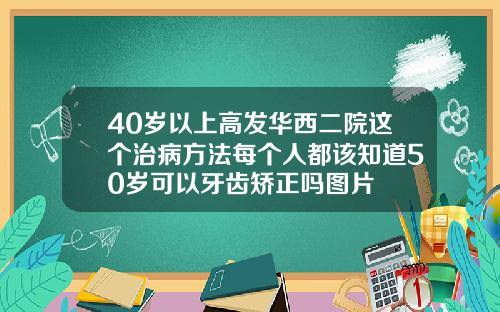 40岁以上高发华西二院这个治病方法每个人都该知道50岁可以牙齿矫正吗图片