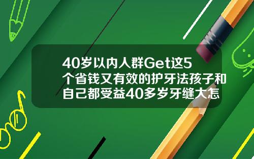 40岁以内人群Get这5个省钱又有效的护牙法孩子和自己都受益40多岁牙缝大怎么办
