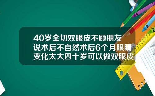 40岁全切双眼皮不顾朋友说术后不自然术后6个月眼睛变化太大四十岁可以做双眼皮吗全切双眼皮