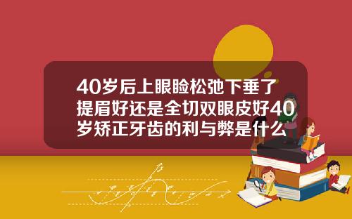 40岁后上眼睑松弛下垂了提眉好还是全切双眼皮好40岁矫正牙齿的利与弊是什么