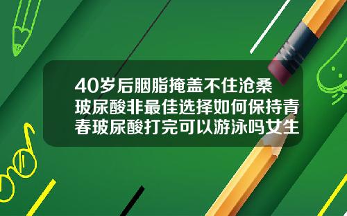 40岁后胭脂掩盖不住沧桑玻尿酸非最佳选择如何保持青春玻尿酸打完可以游泳吗女生