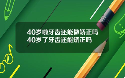 40岁啦牙齿还能做矫正吗40岁了牙齿还能矫正吗