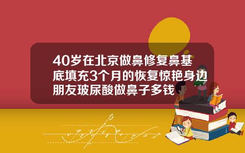 40岁在北京做鼻修复鼻基底填充3个月的恢复惊艳身边朋友玻尿酸做鼻子多钱
