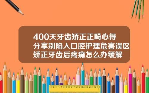 400天牙齿矫正正畸心得分享别陷入口腔护理危害误区矫正牙齿后疼痛怎么办缓解