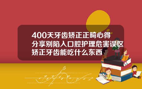 400天牙齿矫正正畸心得分享别陷入口腔护理危害误区矫正牙齿能吃什么东西