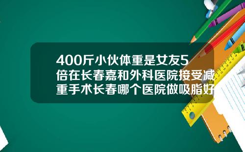 400斤小伙体重是女友5倍在长春嘉和外科医院接受减重手术长春哪个医院做吸脂好点
