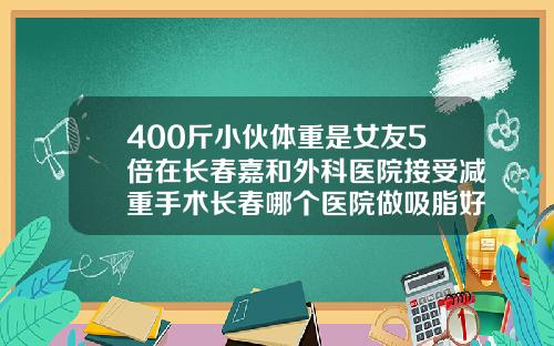 400斤小伙体重是女友5倍在长春嘉和外科医院接受减重手术长春哪个医院做吸脂好点