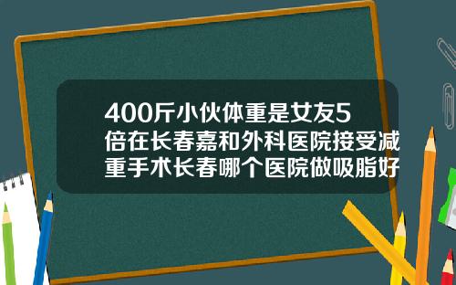 400斤小伙体重是女友5倍在长春嘉和外科医院接受减重手术长春哪个医院做吸脂好点