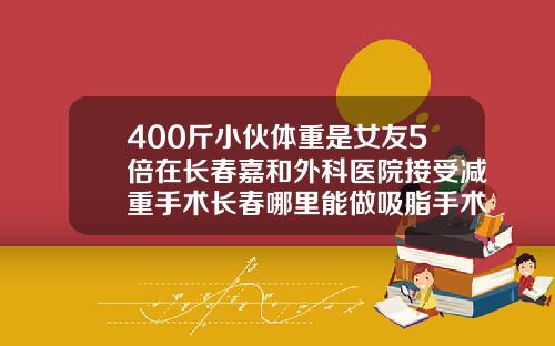 400斤小伙体重是女友5倍在长春嘉和外科医院接受减重手术长春哪里能做吸脂手术的