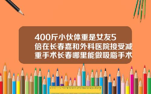 400斤小伙体重是女友5倍在长春嘉和外科医院接受减重手术长春哪里能做吸脂手术的