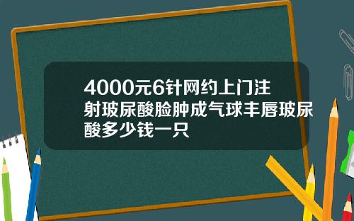 4000元6针网约上门注射玻尿酸脸肿成气球丰唇玻尿酸多少钱一只