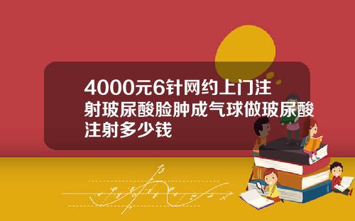 4000元6针网约上门注射玻尿酸脸肿成气球做玻尿酸注射多少钱