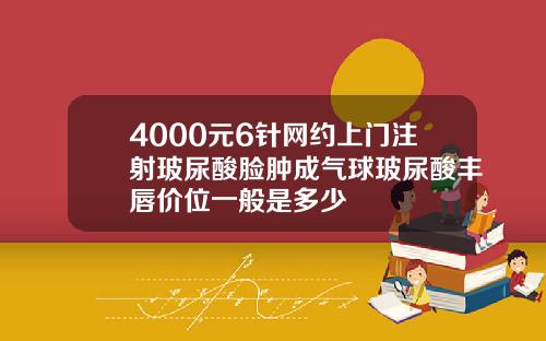 4000元6针网约上门注射玻尿酸脸肿成气球玻尿酸丰唇价位一般是多少
