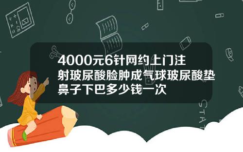 4000元6针网约上门注射玻尿酸脸肿成气球玻尿酸垫鼻子下巴多少钱一次