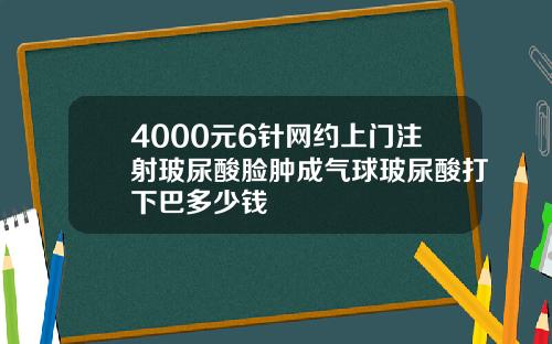 4000元6针网约上门注射玻尿酸脸肿成气球玻尿酸打下巴多少钱