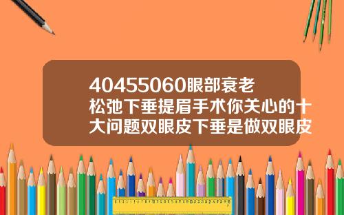 40455060眼部衰老松弛下垂提眉手术你关心的十大问题双眼皮下垂是做双眼皮好还是切眉好呢