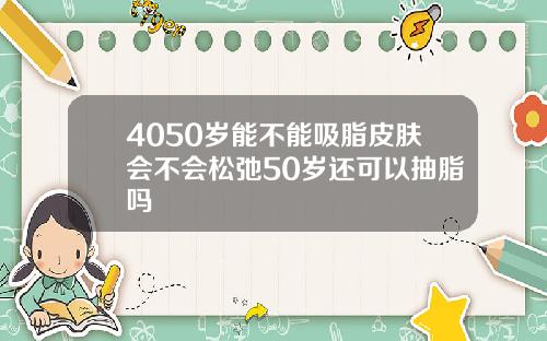 4050岁能不能吸脂皮肤会不会松弛50岁还可以抽脂吗