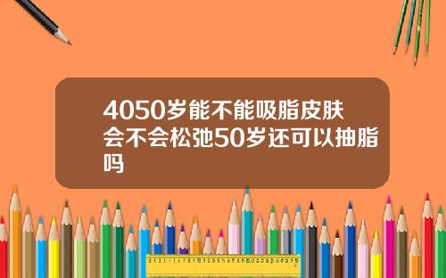 4050岁能不能吸脂皮肤会不会松弛50岁还可以抽脂吗