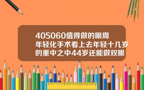 405060值得做的眼周年轻化手术看上去年轻十几岁的重中之中44岁还能做双眼皮吗视频