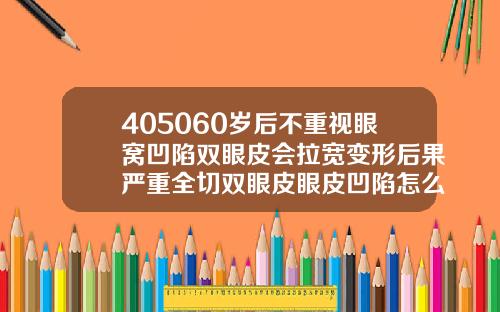 405060岁后不重视眼窝凹陷双眼皮会拉宽变形后果严重全切双眼皮眼皮凹陷怎么回事