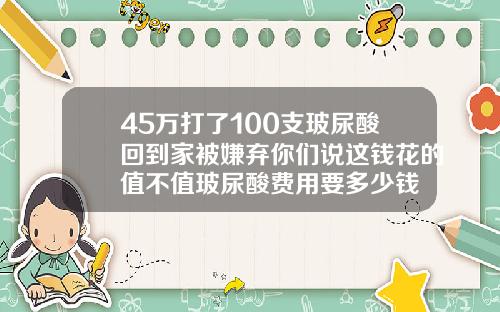 45万打了100支玻尿酸回到家被嫌弃你们说这钱花的值不值玻尿酸费用要多少钱