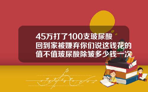 45万打了100支玻尿酸回到家被嫌弃你们说这钱花的值不值玻尿酸除皱多少钱一次最好
