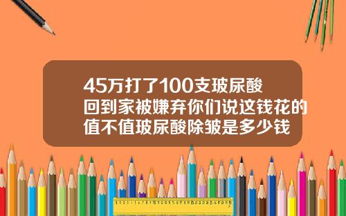 45万打了100支玻尿酸回到家被嫌弃你们说这钱花的值不值玻尿酸除皱是多少钱